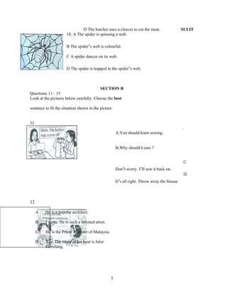 D The butcher uses a cleaver to cut the meat.                  SULIT
                      10. A The spider is spinning a web.

                      B The spider‟s web is colourful.

                      C A spider dances on its web.

                      D The spider is trapped in the spider‟s web.



                                         SECTION B
Questions 11 - 15
Look at the pictures below carefully. Choose the best

sentence to fit the situation shown in the picture.


11
                                                                                              .
                                                      A.You should learn sewing.


                                                      B,Why should I care ?


                                                                                               C.
                                                      Don‟t worry. I‟II sew it back on.
                                                                                               D.
                                                      It‟s all right. Throw away the blouse



12

     A   He is a popular architect.

     B   I agree. He is such a talented artist.

     C   He is the Prime Minister of Malaysia.

     D   Yes. The name of his boat is Jalur
         Gemilang.




                                                  3
 