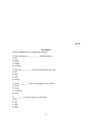 SULIT


                                        SECTION C
Choose the best answer to complete the sentence.

16. The watermelon is ____________ than the rambutan.
A. big
B. bigger
C. biggest
D. as big as

17. Mr. Lim ___________ his old van and bought a new one.
A. sel
B. sells
C. sold
D. selling

18. Ramu __________ in the swimming pool every Sunday.
A. swam
B. swims
C. swimming
D. swim

19. _________ we go for a picnic next Saturday?
A. Do
B. Are
C. Will
D. Shall



                                             5
 