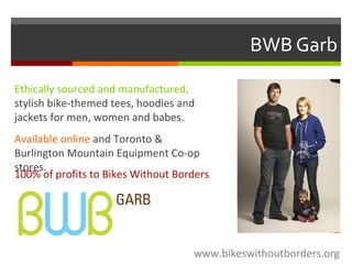 BWB Garb
Ethically sourced and manufactured,
stylish bike-themed tees, hoodies and
jackets for men, women and babes.
Available online and Toronto &
Burlington Mountain Equipment Co-op
stores.
100% of profits to Bikes Without Borders
www.bikeswithoutborders.org
 