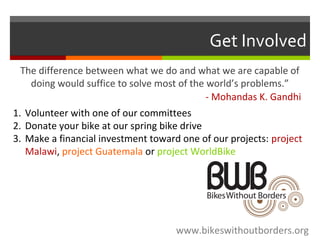 Get Involved
The difference between what we do and what we are capable of
doing would suffice to solve most of the world’s problems.”
- Mohandas K. Gandhi
www.bikeswithoutborders.org
1. Volunteer with one of our committees
2. Donate your bike at our spring bike drive
3. Make a financial investment toward one of our projects: project
Malawi, project Guatemala or project WorldBike
 