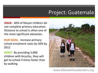 Project: Guatemala
www.bikeswithoutborders.org
OUR GOAL: increase primary
school enrolment rates by 50% by
2012
HOW? By providing 5,000
children with bicycles, they will
get to school 4 times faster than
by walking
ISSUE: 40% of Mayan children do
not complete primary education.
Distance to school is often one of
the most significant obstacles.
 