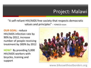 Project: Malawi
OUR GOAL: reduce
HIV/AIDS infection rate by
90% by 2012, increase
number of people receiving
treatment by 300% by 2012
www.bikeswithoutborders.org
HOW? By providing 5,000
HIV/AIDS workers with
bicycles, training and
support
“A self-reliant HIV/AIDS free society that respects democratic
values and principles” – YONECO vision
 