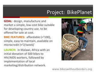 Project: BikePlanet
GOAL: design, manufacture and
market a simple, low-cost bike suitable
for developing country use, to be
offered for sale at cost.
BIKE FEATURES: affordable (<$
100),
simple, easy to maintain, available on
microcredit (<$
2/week)`
LAUNCH: in Malawi, Africa with an
initial donation of 500 bikes to
HIV/AIDS workers, followed by
implementation of local
marketing/distribution network.
www.bikeswithoutborders.org
 