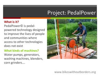 Project: PedalPower
www.bikeswithoutborders.org
What is it?
PedalPower© is pedal-
powered technology designed
to improve the lives of people
and communities where
access to other technologies
does not exist
What kinds of machines?
Water pumps, generators,
washing machines, blenders,
corn grinders….
 