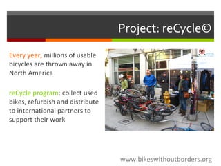 Project: reCycle©
www.bikeswithoutborders.org
Every year, millions of usable
bicycles are thrown away in
North America
reCycle program: collect used
bikes, refurbish and distribute
to international partners to
support their work
 