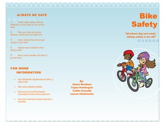 ALWAYS BE SAFE
1. Wear bright clothes and put
reflectors on your bike so you can be
seen
2. Ride your bike during the
daytime, avoid dusk and night time
3. Wear clothes that will not get
caught in your bike
4. Always wear sneakers when
riding a bike
5. Never wear sandals, flip flops or
go bare foot
FOR MORE
INFORMATION
• http://kidshealth.org/kid/watch/out/bike_s
afety.html#
• http://www.safekids.org/bike
• http://www.rei.com/learn/expert-
advice/teach-child-to-ride-a-bike.html
• http://www.helmetsonheads.org/index.p
hp/safety
Bike
Safety
Adventur
By:
Aimee Bombara
Taylor Pendergast
Caitlin Connelly
Lauren Christensen
"All bikers big and small,
biking safety is for all!”
 