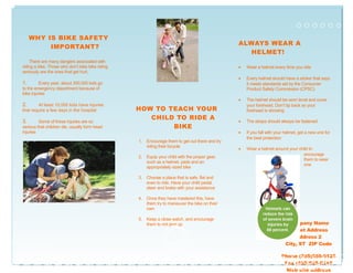 WHY IS BIKE SAFETY
IMPORTANT?
There are many dangers associated with
riding a bike. Those who don’t take bike riding
seriously are the ones that get hurt.
1. Every year, about 300,000 kids go
to the emergency department because of
bike injuries
2. At least 10,000 kids have injuries
that require a few days in the hospital
3. Some of these injuries are so
serious that children die, usually form head
injuries
HOW TO TEACH YOUR
CHILD TO RIDE A
BIKE
1. Encourage them to get out there and try
riding their bicycle
2. Equip your child with the proper gear,
such as a helmet, pads and an
appropriately sized bike
3. Choose a place that is safe, flat and
even to ride. Have your child pedal,
steer and brake with your assistance
4. Once they have mastered this, have
them try to maneuver the bike on their
own
5. Keep a close watch, and encourage
them to not give up
ALWAYS WEAR A
HELMET!
• Wear a helmet every time you ride
• Every helmet should have a sticker that says
it meets standards set by the Consumer
Product Safety Commission (CPSC)
• The helmet should be worn level and cover
your forehead. Don’t tip back so your
forehead is showing
• The straps should always be fastened
• If you fall with your helmet, get a new one for
the best protection
• Wear a helmet around your child to
encourage
them to wear
one
Company Name
Street Address
Address 2
City, ST ZIP Code
Phone (555)555-0125
Fax (555)555-0145
Web site address
 
