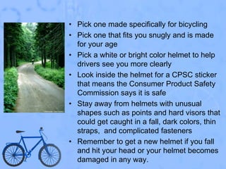 Pick one made specifically for bicyclingPick one that fits you snugly and is made for your agePick a white or bright color helmet to help drivers see you more clearlyLook inside the helmet for a CPSC sticker that means the Consumer Product Safety Commission says it is safeStay away from helmets with unusual shapes such as points and hard visors that could get caught in a fall, dark colors, thin straps,  and complicated fastenersRemember to get a new helmet if you fall and hit your head or your helmet becomes damaged in any way.