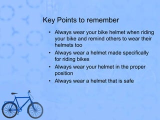 Key Points to rememberAlways wear your bike helmet when riding your bike and remind others to wear their helmets tooAlways wear a helmet made specifically for riding bikes Always wear your helmet in the proper positionAlways wear a helmet that is safe