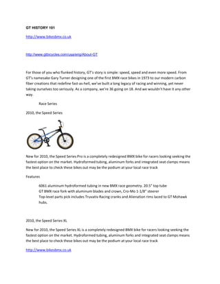 GT HISTORY 101

http://www.bikesbmx.co.uk



http://www.gtbicycles.com/usa/eng/About-GT



For those of you who flunked history, GT’s story is simple: speed, speed and even more speed. From
GT’s namesake Gary Turner designing one of the first BMX race bikes in 1973 to our modern carbon
fiber creations that redefine fast-as-hell, we’ve built a long legacy of racing and winning, yet never
taking ourselves too seriously. As a company, we’re 36 going on 18. And we wouldn’t have it any other
way.

        Race Series

2010, the Speed Series




New for 2010, the Speed Series Pro is a completely redesigned BMX bike for racers looking seeking the
fastest option on the market. Hydroformed tubing, aluminum forks and integrated seat clamps means
the best place to check these bikes out may be the podium at your local race track

Features

        6061 aluminum hydroformed tubing in new BMX race geometry. 20.5" top tube
        GT BMX race fork with aluminum blades and crown, Cro-Mo 1-1/8" steerer
        Top-level parts pick includes Truvativ Racing cranks and Alienation rims laced to GT Mohawk
        hubs.



2010, the Speed Series XL

New for 2010, the Speed Series XL is a completely redesigned BMX bike for racers looking seeking the
fastest option on the market. Hydroformed tubing, aluminum forks and integrated seat clamps means
the best place to check these bikes out may be the podium at your local race track

http://www.bikesbmx.co.uk
 