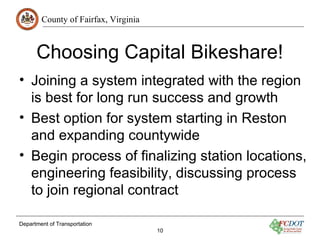 County of Fairfax, Virginia
Department of Transportation
10
Choosing Capital Bikeshare!
• Joining a system integrated with the region
is best for long run success and growth
• Best option for system starting in Reston
and expanding countywide
• Begin process of finalizing station locations,
engineering feasibility, discussing process
to join regional contract
 