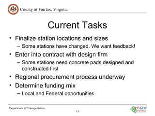County of Fairfax, Virginia
Department of Transportation
11
Current Tasks
• Finalize station locations and sizes
– Some stations have changed. We want feedback!
• Enter into contract with design firm
– Some stations need concrete pads designed and
constructed first
• Regional procurement process underway
• Determine funding mix
– Local and Federal opportunities
 