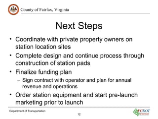 County of Fairfax, Virginia
Department of Transportation
12
Next Steps
• Coordinate with private property owners on
station location sites
• Complete design and continue process through
construction of station pads
• Finalize funding plan
– Sign contract with operator and plan for annual
revenue and operations
• Order station equipment and start pre-launch
marketing prior to launch
 