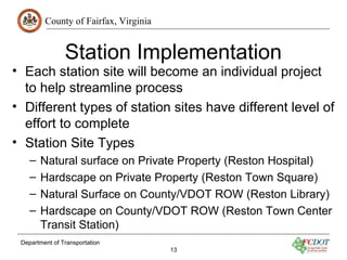 County of Fairfax, Virginia
Station Implementation
• Each station site will become an individual project
to help streamline process
• Different types of station sites have different level of
effort to complete
• Station Site Types
– Natural surface on Private Property (Reston Hospital)
– Hardscape on Private Property (Reston Town Square)
– Natural Surface on County/VDOT ROW (Reston Library)
– Hardscape on County/VDOT ROW (Reston Town Center
Transit Station)
Department of Transportation
13
 