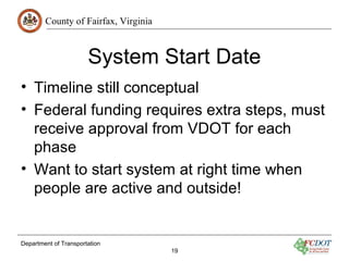 County of Fairfax, Virginia
Department of Transportation
19
System Start Date
• Timeline still conceptual
• Federal funding requires extra steps, must
receive approval from VDOT for each
phase
• Want to start system at right time when
people are active and outside!
 