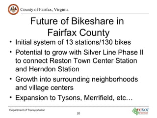 County of Fairfax, Virginia
Department of Transportation
20
Future of Bikeshare in
Fairfax County
• Initial system of 13 stations/130 bikes
• Potential to grow with Silver Line Phase II
to connect Reston Town Center Station
and Herndon Station
• Growth into surrounding neighborhoods
and village centers
• Expansion to Tysons, Merrifield, etc…
 