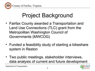 County of Fairfax, Virginia
Department of Transportation
5
Project Background
• Fairfax County awarded a Transportation and
Land Use Connections (TLC) grant from the
Metropolitan Washington Council of
Governments (MWCOG)
• Funded a feasibility study of starting a bikeshare
system in Reston
• Two public meetings, stakeholder interviews,
data analysis of current and future development
 