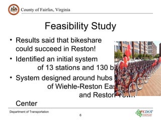 County of Fairfax, Virginia
Department of Transportation
6
Feasibility Study
• Results said that bikeshare
could succeed in Reston!
• Identified an initial system
of 13 stations and 130 bicycles
• System designed around hubs
of Wiehle-Reston East Metro
and Reston Town
Center
 
