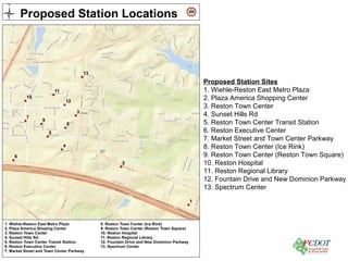 County of Fairfax, Virginia
Proposed Station Sites
1. Wiehle-Reston East Metro Plaza
2. Plaza America Shopping Center
3. Reston Town Center
4. Sunset Hills Rd
5. Reston Town Center Transit Station
6. Reston Executive Center
7. Market Street and Town Center Parkway
8. Reston Town Center (Ice Rink)
9. Reston Town Center (Reston Town Square)
10. Reston Hospital
11. Reston Regional Library
12. Fountain Drive and New Dominion Parkway
13. Spectrum Center
 
