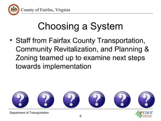 County of Fairfax, Virginia
Department of Transportation
8
Choosing a System
• Staff from Fairfax County Transportation,
Community Revitalization, and Planning &
Zoning teamed up to examine next steps
towards implementation
 
