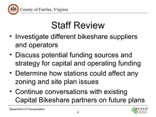 County of Fairfax, Virginia
Department of Transportation
9
Staff Review
• Investigate different bikeshare suppliers
and operators
• Discuss potential funding sources and
strategy for capital and operating funding
• Determine how stations could affect any
zoning and site plan issues
• Continue conversations with existing
Capital Bikeshare partners on future plans
 