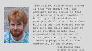 "The really, really short answer
is that you should not. The
somewhat longer answer is that
just because you are capable of
building a bikeshed does not
mean you should stop others from
building one just because you do
not like the color they plan to
paint it… Some people have
commented that the amount of
noise generated by a change is
inversely proportional to the
complexity of the change.“
- Poul Henning Kamp
FreeBSD Mailing List,
 