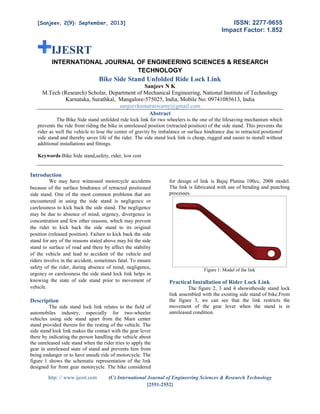 ISSN: 2277-9655
Impact Factor: 1.852

[Sanjeev, 2(9): September, 2013]

IJESRT
INTERNATIONAL JOURNAL OF ENGINEERING SCIENCES & RESEARCH
TECHNOLOGY

Bike Side Stand Unfolded Ride Lock Link
Sanjeev N K
M.Tech (Research) Scholar, Department of Mechanical Engineering, National Institute of Technology
Karnataka, Surathkal, Mangalore-575025, India, Mobile No: 09741085613, India
sanjeevkumaraswamy@gmail.com
Abstract
The Bike Side stand unfolded ride lock link for two wheelers is the one of the lifesaving mechanism which
prevents the ride from riding the bike in unreleased position (retracted position) of the side stand. This prevents the
rider as well the vehicle to lose the center of gravity by imbalance or surface hindrance due to retracted positionof
side stand and thereby saves life of the rider. The side stand lock link is cheap, rugged and easier to install without
additional installations and fittings.
Keywords-Bike Side stand,safety, rider, low cost

Introduction
We may have witnessed motorcycle accidents
because of the surface hindrance of retracted positioned
side stand. One of the most common problems that are
encountered in using the side stand is negligence or
carelessness to kick back the side stand. The negligence
may be due to absence of mind, urgency, divergence in
concentration and few other reasons, which may prevent
the rider to kick back the side stand to its original
position (released position). Failure to kick back the side
stand for any of the reasons stated above may hit the side
stand to surface of road and there by affect the stability
of the vehicle and lead to accident of the vehicle and
riders involve in the accident, sometimes fatal. To ensure
safety of the rider, during absence of mind, negligence,
urgency or carelessness the side stand lock link helps in
knowing the state of side stand prior to movement of
vehicle.

Description
The side stand lock link relates to the field of
automobiles industry, especially for two-wheeler
vehicles using side stand apart from the Main center
stand provided therein for the resting of the vehicle. The
side stand lock link makes the contact with the gear lever
there by indicating the person handling the vehicle about
the unreleased side stand when the rider tries to apply the
gear in unreleased state of stand and prevents him from
being endanger or to have unsafe ride of motorcycle. The
figure 1 shows the schematic representation of the link
designed for front gear motorcycle. The bike considered
http: // www.ijesrt.com

for design of link is Bajaj Platina 100cc, 2008 model.
The link is fabricated with use of bending and punching
processes.

Figure 1: Model of the link

Practical Installation of Rider Lock Link
The figure 2, 3 and 4 showstheside stand lock
link assembled with the existing side stand of bike.From
the figure 3, we can see that the link restricts the
movement of the gear lever when the stand is in
unreleased condition.

(C) International Journal of Engineering Sciences & Research Technology
[2551-2552]

 