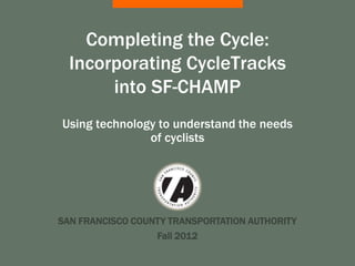 Completing the Cycle:
  Incorporating CycleTracks
       into SF-CHAMP
Using technology to understand the needs
               of cyclists




SAN FRANCISCO COUNTY TRANSPORTATION AUTHORITY
                  Fall 2012
 
