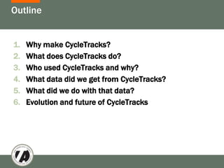 Outline


1.   Why make CycleTracks?
2.   What does CycleTracks do?
3.   Who used CycleTracks and why?
4.   What data did we get from CycleTracks?
5.   What did we do with that data?
6.   Evolution and future of CycleTracks
 