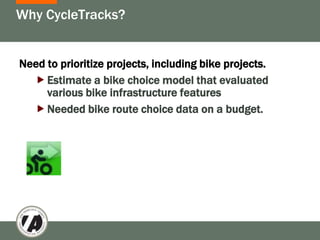 Why CycleTracks?


Need to prioritize projects, including bike projects.
   Estimate a bike choice model that evaluated
     various bike infrastructure features
   Needed bike route choice data on a budget.
 