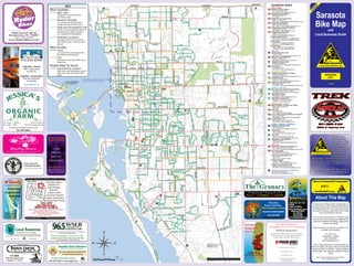 KEY 
Bike Facilities 
Designated on-road bike lane, 
four-feet or wider. 
On-road paved shoulder that is 
usually less than four-feet wide 
Multi-Use Recreational Trail 
(MURT) At least eight-feet wide and 
designed to be used by pedestri-ans, 
cyclists and rollerbladers. 
Sidewalks that link bike routes to 
other bike routes or common desti-nations 
Low auto traffic and/or speed limit, 
Be careful at Intersections! 
Moderate to high auto traffic and/or 
speed limit 
DETAILED DOWNTOWN 
Bikeable Shoulder 
Sidewalk Connector 
Bike Routes 
TRAIL CONTINUES MAP ON OTHER SIDE 
ON LONGBOAT KEY 
FOR 10.5 MILES 
LITTLE JOHN 
HONORE HONORE HONORE HONORE 
BEE RIDGE BEE RIDGE BEE RIDGE 
LEGACY TRAIL 
CONTINUES FOR 
APPROX. 8.4 MI 
I-75 
I-75 
CATTLEMEN CATTLEMEN 
I-75 
I-75 
Environmentally 
Responsible 
Pest Control 
Lady Bug 
I-75 
ADAMS 
SHOPPING 
GULF 
RIVERSIDE 
DESOTO 
53RD 
MILMAR 
PAYNE 
BRIGGS 
RUSSEL 
ANTOINETTE 
OLD 
SUMMERWD 
GOLD OAK 
SHERWOOD 
FOREST 
CONSERVATORY 
COLLINS 
BENEVA BENEVA BENEVA BENEVA 
ESTRADA 
BROOKLINE 
MCINT. LN 
HONORE 
BROOKE-MEADE 
SUNCREST 
KAUFMN 
CLARI. 
S. BRINK 
COURTLAND 
S. EUCLID 
JEFFRSN 
HOMASASSA 
STONELAND 
BRIGGS 
FLOYD 
MILFORD CIR 
FRY 
ESPANOLA 
GOLDENROD 
DUNBAR 
LEAFY 
RINGWOOD 
JAVA PLUM 
GLADSTN 
MAIDEN 
THERESA 
HAMMOND 
VERSAILLES 
BAY 
SOUTHGATE 
OLENGARY 
GLENGARY 
HYDE PARK 
SIESTA 
BROOKSIDE 
WORCESTER 
PINECREST 
SCHOOL 
PALM TERR. 
WORRINGTON 
SANDRALA 
SHADOWLAWN 
COLONIAL 
GATE DR GULF 
DAWN 
ARAPAHO 
REMINGTON 
CENTRAL 
VALENCIA 
CALIANDRA 
SOMERVILLE 
ASTER 
FOREST 
BROWNING 
HOLLYWOOD 
GLENCOE 
SYDELLE 
SHADE 
PLANTATION 
MARIANA 
PALMER 
XING 
GATE 
RAND 
GENERAL 
SPAATZ 
PIPER 
59TH 
12TH 
10TH 
47TH 
47TH 
47TH 47TH 
41st 
42ND 
LIME 
21ST 
10TH 
ASHTON 
RINGLING 
JOHN RINGLING 
HIGEL 
ORANGE 
6TH 
27TH 
10TH 
BLISS 
PALMER 
SAWGRASS 
CENTRAL 
BAY SHORE 
BAY SHORE 
GROVE 
32ND 
INDIAN BEACH 
OCEAN 
GANTT 
Fair 
GULF OF MEXICO 
COCOANUT 
EUCLID 
BAY 
HILLVIEW 
OSPREY 
OAK 
GOCIO 
WOOD 
IOLA 
MECCA 
TRAYLOR 
SCHOOL 
LINWOOD 
18TH 
POST 
CASS 
RICHARDSON 
MINK MINK 
42ND 
LEMON 
PINEAPPLE 
GULFSTRM 
VINSON 
19TH 19TH 18th 
LALANI 
INGRAM 
TEAL 
TEAL 
CANAL 
PRUDENCE 
OLD BRADENTON 
CIRCUS 
MILL TERR. KENILWORTH 
S LEGACY TRAIL 
BRINK 
MONICA 
BISPHAM 
TRI PAR 
APEX 
RIVERWOOD 
PONDER 
HAND 
LORDS 
JAFFA 
BAILEY 
MACEACHEN 
RANDA 
AUSTIN 
FIELD 
BENJAMIN FRANKLIN 
CONSTITUTION 
BELL 
PALMER RANCH 
BEACON 
WALDEMERE 
CAMINO REAL 
HELENE 
22ND 
KEY 
PINEHURST 
HATTON 
HAROLD 
PINKNEY 
LOOP SAWYER 
GRANTHAM 
LOKAI 
MANGO 
CARVER 
RIVIERA 
GEORGETOWN 
46TH 
ROSE 
TYNE 
WOODMONT 
CENTER 
SIMMONS 
MARKRIDGE 
HANSEN ROSELAWN 
MURDOCK 
LORDS 
SCHWALBE 
COLONIAL OAKS 
HALE 
BEECHWOOD 
BROOKSDALE 
COBURN 
CACTUS 
GOLD 
N. BRINK 
NUTMEG 
GATEWAY 
CURTISS 
COLONIAL 
DAWSON 
OAK VIEW 
SAVAGE 
AIRPORT 
CAMBRIDGE 
NORTHRIDGE 
GIVENS 
FEATHERBED 
LYNNHURST 
PHILLIPPI 
HAYDEN 
TROPICAL CIR 
GREENCROFT 
JEFFERSON 
LOCKWOOD R. 
BRINK 
FLAGSTONE 
BRONX 
CLEMATIS 
BENT OAK 
NOVUS NOVUS 
STOKES 
VILLAGE GREEN 
LOCKWOOD RIDGE 
KINGSTON 
HOLLOW DEER 
TANGLEWOOD 
MALL 
SEA VIEW 
COUNTRYPLACE 
NANCY 
GULF GATE 
GULF GATE 
LINCOLN 
CAPE LEYTE 
ASPINWALL 
ASPINWALL 
GYPSY 
CORK OAK 
AVENUE A 
NASSAU 
PRADO 
WISTERIA 
WISTERIA 
JAMAICA 
JAMAICA 
SARASOTA 
ROYAL PALM 
MIDDLE 
N. SHADE 
BUCKINGHAM 
PINE VALLEY 
CONRAD N. BRINK 
GRAND 
JENNINGS 
MIDLAND 
CAPTAIN KIDD 
GLEBE FARM 
PELICAN 
RIO VISTA 
JOLSON 
CAMPHOR 
COMMONWEALTH 
TANGELO 
SEWARD 
SOUTH 
UPTON 
BELMONT 
LYLE 
NORTH 
TAYWD. 
WILDWOOD 
SWEETLAND FOREST LAKE 
LINWOOD 
NATURE 
MARSH FIELD 
LONGMEADOW 
HALEY 
FOX RUN 
SOUTHERLY 
PALMER 
RANCH 
47TH 
LEMON 
HACIENDA 
NEWTOWN 
ASHTON 
WILLIAMSBURG 
RICHARDSON 
EAST PT 
COCOANUT 
8TH 
SAN JUAN 
LONGWOOD RUN 
WILKINSON 
CAPTIVA 
TANGIER 
WILKINSON WILKINSON 
STICKNEY POINT 
SIESTA 
SHADE 
OSPREY 
OSPREY 
OSPREY 
ORANGE 
ORANGE 
MIDNIGHT PASS 
MIDNIGHT PASS 
MIDNIGHT PASS 
EAST EAST EAST 
BEACH 
BEACH 
N. CATTLEMEN 
WEBBER WEBBER 
WASH. / 301S WASH. / 301N 
TUTTLE 
TAMIAMI / 41 TAMIAMI / 41 
41 / MOUND 
TAMIAMI 
SWIFT SWIFT 
PROCTOR 
MCINTOSH MCINTOSH 
MCINTOSH 
HONORE 
FRUITVILLE 
DR MARTIN LUTHER KING JR WAY 
CLARK CLARK 
BAHIA VISTA 
DESOTO 
LOCKWOOD RIDGE 
MYRTLE 
UNIVERSITY 
UNIVERSITY 
UNIVERSITY UNIVERSITY 
17TH ST. 17TH ST. 
17TH ST. 
FRUITVILLE 
FRUITVILLE 
BAHIA VISTA 
WEBBER 
PROCTOR PROCTOR 
TUTTLE 
WASHINGTON / 301N 
TUTTLE 
TAMIAMI / 41 
SAWYER 
MCINTOSH 
MLK JR WAY 
LOCKWOOD RIDGE 
MYRTLE 
TUTTLE 
MCINTOSH 
RINGLING 
LOCKWOOD RIDGE 
MAIN 
Bike Lane 
Good 
Roads Best To Avoid 
Use Extreme Caution! 
High traffic and high speeds without 
bike lanes, best to find alternative 
route. 
 2009 Alliance for Responsible Transportation 
1 / 4 1 Miles 
0 1 /2 
3 / 4 
2”=1 Mile 
Sarasota 
Bike Map 
and 
Local Business Guide 
Alliance for Responsible Transportation 
(A.R.T.) 
www.BikeWalkLive.org 
About This Map 
The Alliance for Responsible Transportation is 
proud to bring you the Sarasota Bike Map and 
Local Business Guide. We hope that you find 
this useful to help you get around town safely 
and conveniently by bicycle. 
A.R.T. is a 501(c)(3) network of citizens, busi-nesses 
and community groups dedicated to 
improving conditions for biking, walking and 
transit in Sarasota. 
Please contact us to become a member or to 
volunteer your expertise. 
P.O. Box 1741 
Sarasota, FL 34230 
(941) 726-8800 
www.bikewalklive.org 
Users of this map bear full responsibility for 
their own safety. All roads, trails and sidewalks 
require cyclists’ full attention. Road conditions 
may change. This map was updated in March 
2009. 
Map Layout & Design by Frank’s Designs 
www.FranksDesigns.com 
FREE 
produced by 
A.R.T. 
1 
2 
3 
4 
5 
6 
2 
3 
4 
1 
3 
1 
1 
2 
3 
4 
1 
2 
3 
4 
BUSINESS INDEX 
Restaurants / Cafes 
Big E’s Sweets and Gourmet Coffee 
2805 North Tamiami Tr. 
355-4432 
Fuel Cafe 
2161 Siesta Dr. 
373-1222 / www.fuelsrq.com 
LeLu Coffee Lounge, Caffeine & Cocktails! 
5251 Ocean Blvd. 
346-5358 / www.myspace.com/lelucoffee 
Local Coffee + Tea 
5053 Ocean Blvd., Suite 350 
726-1660 / www.localcoffee.com 
Health / Fitness / Outdoors 
Capoeira Volta Ao Mundo 
4672 McIntosh Ln. 
922-4520 / www.voltaaomundo.com 
Environeers 
5373 Fruitville Rd. 
371-6208 / www.environeers.com 
Fleet Feet 
1830 S. Osprey Ave., Suite 104 
894-3338 / www.fleetfeetsarasota.com 
Sarasota Combat Hapkido 
5880 Rand Blvd. 
232-6290 / www.combathapkido.org 
Your Neighborhood Organic and Natural Health Food Store 
1279 Beneva Rd. S. Sarasota, FL 34232 
Stop in for the freshest lunch in town! 
Village Bikes – Sarasota 
3898 S. Osprey Avenue 
941.366.7702 
Village Bikes – Lakewood Ranch 
More ways 
to grow your 
business. 
3939 S. Tamiami Tr. 
Sarasota, FL 34231 
941.922.1563 
www.sirspeedysarasota.com 
6279 Lake Osprey Drive 
941.388.0550 
www.villagebikes.com 
JUST FOR THE HEALTH OF IT! 
377-4505 
4084 Bee Ridge Road 
Sarasota, FL 34233 
Play today, 
Survive Tomorrow... 
REAL Self-Defense Training 
Sarasota Combat Hapkido 
Call 232-6290 
www.CombatHapkido.org 
Pest Control Specialist 
NATURAL ORGANIC 
941-388-9220 
www.LadyBugFL.com 
SALES 
SERVICE 
RENTALS 
DELIVERIES 
941.485.3113 
478B US 41 Bypass N. 
Venice, Florida 34285 
Think Globally, Listen Locally! 
Studio (941) 355-4540 n Office (941) 894-6469 
Healthy Girls Initiative 
of Girl Scouts of Gulfcoast Florida, Inc. 
Growing Holistically Healthy Girls 
in South Sarasota County 
To get connected contact 
941-921-5358 www.gsgcf.org 
Proud of “being green” 
Jackson Hewitt offers free electronic filing with every 
paid tax return! Just doing our part to reduce the 
number of paper tax returns filed each year! 
A caring part of your community. 
A company on the move. 
A great place to work. 
501 N. Cattlemen Road, Suite 300 
Sarasota, FL 34232 
www.jacksonhewitt.com 
Fri: Noon - 7:30PM 
Sat: 8AM - 5PM 
4180 47th Street 
Bill.Pischer@gmail.com 
www.JessicasOrganicFarm.com 
941-993-2064 
Tune in 6-7pm weekdays for Women Matters, Local Matters 
& The Jumping Mullet Report 
THINK GLOBALLY, LISTEN LOCALLY 
Live Streaming at www.wslr.org 
1 
2 
2 
3 
1 
2 
T 
Bike Shops 
Maverick Bicycle Repair 
4615 S Tamiami Trail 
924-0280 / www.bikesonjava.com 
Sarasota Bicycle Center 
4084 Bee Ridge Rd. 
377-4505 
Sarasota Cycle and Fitness 
3800 S. Osprey Ave. 
366-4144 / www.sarasotaschwinncyclery.com 
Siesta Sports Rentals 
6551 Midnight Pass Rd. 
346-1797 / www.siestasportsrentals.com 
Village Bikes (Lakewood Ranch) 
6279 Lake Osprey Dr. 
388-0550 / www.villagebikes.com 
Village Bikes (Sarasota) 
3898 S. Osprey Ave. 
366-7702 / www.villagebikes.com 
Backyard Bike Shop 
5610 Gulf of Mexico Dr., Longboat Key 
383-5184 / www.backyardbikeshop.com 
Reale Bikes 
478 B US 41 Bypass N, Venice 
485-3113 / www.RealeBikes.net 
Ryder Bikes 
1905 Cortez Rd. West, Bradenton 
756-5480 / www.ryderbikes.com 
Grocery 
Jessica’s Organic Farm 
4180 47th St. 
993-2064 / www.jessicasorganicfarm.com 
Morton’s Gourmet Market 
1924 S. Osprey Ave. 
955-9856 / www.mortonsmarket.com 
Richard’s Whole Foods 
2856 Ringling Blvd. 
316-0546 / www.richardswholefoods.com 
The Granary 
1279 Beneva Rd. 
365-3700 / www.naturalretail.com 
Shopping / Retail 
Children’s Word Uniform Supply 
4525 Bee Ridge Rd. 
955-6999 / www.childrensworlduniform.com 
Handbag Heaven 
5353 S. Tamiami Trail 
923-6161/ www.handbagheavensrq.com 
Sarasota Local Resources 
Gold Tree Plaza 
724-4649 / www.sarasotalocalresources.com 
Family - Friendly 
Ben and Jerry’s Sarasota Scoop Shop 
372 Saint Armands Cir., Suite A 
388-5226 / www.benjerry.com/sarasota 
Big Olaf Creamery 
3350 Bahia Vista St. 
726-3800 / www.wilmasbigolaf.com 
Mote Marine Laboratory 
1600 Ken Thompson Parkway 
388-4441 / www.mote.org 
Services 
Calloway European Automotive Inc. 
6117 Clark Center Ave, Suite B 
921-2575 /callowayeuropeanautomotive.com 
Eco-Hair Design 
2712 Stickney Point Rd. 
921-1322 / www.ecohairdesign.com 
Florida Tree Specialists, Inc. 
Since 1971 
365-1707 / 915-8301 (cell) 
Frank’s Designs 
Graphic Design Services 
374-7711 / www.franksdesigns.com 
Shelby Financial Group, Inc. 
Socially Responsible Investing 
925-7544 / www.shelbyfinancialgroup.com 
Sarasota County Area Transit (SCAT) 
Route Transfer Stations 
861-5000 / www.scgov.net/SCAT 
1 
2 
3 
6 
4 
5 
1 
2 
3 
4 
1 
2 
3 
1 
2 
3 
1 
2 
3 
1 
2 
3 
4 
1 
2 
T 
T 
T 
T 
T 
T 
4 
Join A.R.T. as 
a member today 
and receive a 10% 
discount at over 35 
local businesses 
when you bike, walk 
or take the bus! 
Help us make 
walking, biking and 
transit better in Sarasota as you enjoy the 
savings! Go to www.bikewalklive.org to 
join online or call (941) 726-8800 for more 
information. 
= A.R.T. members get 10% discount 
when they walk, bike or take the bus. 
