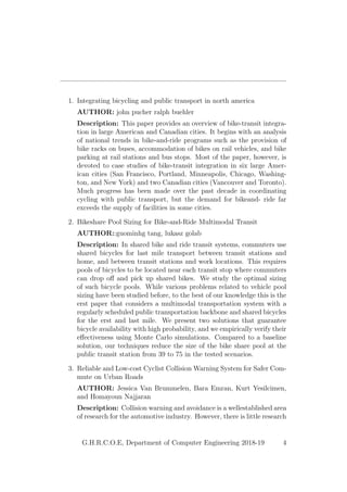 1. Integrating bicycling and public transport in north america
AUTHOR: john pucher ralph buehler
Description: This paper provides an overview of bike-transit integra-
tion in large American and Canadian cities. It begins with an analysis
of national trends in bike-and-ride programs such as the provision of
bike racks on buses, accommodation of bikes on rail vehicles, and bike
parking at rail stations and bus stops. Most of the paper, however, is
devoted to case studies of bike-transit integration in six large Amer-
ican cities (San Francisco, Portland, Minneapolis, Chicago, Washing-
ton, and New York) and two Canadian cities (Vancouver and Toronto).
Much progress has been made over the past decade in coordinating
cycling with public transport, but the demand for bikeand- ride far
exceeds the supply of facilities in some cities.
2. Bikeshare Pool Sizing for Bike-and-Ride Multimodal Transit
AUTHOR::guominhg tang, lukasz golab
Description: In shared bike and ride transit systems, commuters use
shared bicycles for last mile transport between transit stations and
home, and between transit stations and work locations. This requires
pools of bicycles to be located near each transit stop where commuters
can drop oﬀ and pick up shared bikes. We study the optimal sizing
of such bicycle pools. While various problems related to vehicle pool
sizing have been studied before, to the best of our knowledge this is the
erst paper that considers a multimodal transportation system with a
regularly scheduled public transportation backbone and shared bicycles
for the erst and last mile. We present two solutions that guarantee
bicycle availability with high probability, and we empirically verify their
eﬀectiveness using Monte Carlo simulations. Compared to a baseline
solution, our techniques reduce the size of the bike share pool at the
public transit station from 39 to 75 in the tested scenarios.
3. Reliable and Low-cost Cyclist Collision Warning System for Safer Com-
mute on Urban Roads
AUTHOR: Jessica Van Brummelen, Bara Emran, Kurt Yesilcimen,
and Homayoun Najjaran
Description: Collision warning and avoidance is a wellestablished area
of research for the automotive industry. However, there is little research
G.H.R.C.O.E, Department of Computer Engineering 2018-19 4
 