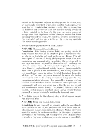 towards vitally important collision warning systems for cyclists, who
are increasingly jeopardized by motorists on urban roads, especially as
quiet, fast electric vehicles become more popular. This paper describes
the hardware and software of a low-cost collision warning system for
cyclists. Installed on the back of a bike seat, the system consists of
a single-beam laser rangeﬁnder and two ultrasonic sensors that detect
oncoming vehicles from behind, two handlebar eccentric mass vibrators
that provide left and right haptic feedback to the cyclist, and a taillight
that warns oncoming vehicles.
4. SecureBikeSharingSystemforMulti-modalJourney
AUTHOR: Mohammad Shahriar Rahman
Description: Bike sharing systems (BSSs) are getting popular in
many cities of the world as an integrated part of multimodal jour-
ney due to its ﬂexibility and eco friendly nature. Future BSSs will
have a pool of Internet of Things (IoT)integrated smart bikes with
computation and communication capabilities. Such systems will be
able to provide the service providential meantime real transformation-
ally user demands, bikes and environments for improved quality of ser-
vices. However, manipulation of logistics data (e.g. showing availabil-
ity of bikes or parking where none may exist) and mobility operations
(e.g. unauthorized tampering with service related data)may disrupt the
whole service.This paper proposes a framework for secure bike sharing
service under multi-modal journey environment using symmetric key
encryption and digital signature. Our proposal lets a service provider
to collect information from stations and external service providers, and
communicate with users in a secure way so that the user gets correct
information and a quality service. The proposed framework has the
potential to oﬀer enhanced quality of service through security features
compared to existing systems for multi-modal transport users.
5. A prediction system for bike sharing using artiﬁcial immune system
with regression trees
AUTHOR: Jheng long wu, pei chann chang
Description: In past years, AIS are powerful and useful algorithms to
solve classiﬁcation and optimal problems such as intrusion detection,
scheduling and parameters optimization. However, AIS has rarely been
applied in solving the prediction problem. In this paper, we propose
a novel model by combining AIS with regression trees (RT) prediction
system for a real world application, i.e., a bike sharing system (BSS).
G.H.R.C.O.E, Department of Computer Engineering 2018-19 5
 