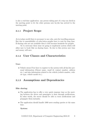 is also a real-time application: any person taking part of a trip can check-in
the meeting point to let the other persons now he/she has arrived to the
meeting point.
3.1.1 Project Scope
As in todays world there is necessary to use cabs, auto for travelling purpose.
But due to unavailability of cabs/autos peoples have to wait for long time.
If sharing cabs are not available then it will becomes headache for peoples.
So to overcome these issue we going to implement system which will
allow user to book bike on sharing bases. So due to this system user time
and money will save.
3.1.2 User Classes and Characteristics
User:
• Vehicle owner/User have to register to the system with all his/her per-
sonal information (Owner name, email id, contact number, address
etc.) and also information related to the vehicle.(vehicle number, vehi-
cle type, vehicle model etc.)
3.1.3 Assumptions and Dependencies
Bike sharing:
• The application has to oﬀer a very quick response time as the meet-
ing between the driver and passengers is done through notiﬁcations.
In other words, the server should be able to treat notiﬁcations and
propagate them instantly.
• The application should handle 1000 users sending queries at the same
time.
System:
G.H.R.C.O.E, Department of Computer Engineering 2018-19 9
 