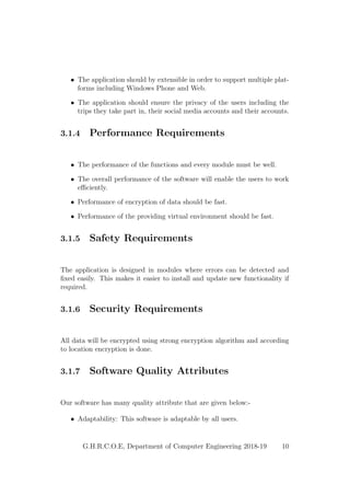 • The application should by extensible in order to support multiple plat-
forms including Windows Phone and Web.
• The application should ensure the privacy of the users including the
trips they take part in, their social media accounts and their accounts.
3.1.4 Performance Requirements
• The performance of the functions and every module must be well.
• The overall performance of the software will enable the users to work
eﬃciently.
• Performance of encryption of data should be fast.
• Performance of the providing virtual environment should be fast.
3.1.5 Safety Requirements
The application is designed in modules where errors can be detected and
ﬁxed easily. This makes it easier to install and update new functionality if
required.
3.1.6 Security Requirements
All data will be encrypted using strong encryption algorithm and according
to location encryption is done.
3.1.7 Software Quality Attributes
Our software has many quality attribute that are given below:-
• Adaptability: This software is adaptable by all users.
G.H.R.C.O.E, Department of Computer Engineering 2018-19 10
 