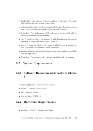 • Availability: This software is freely available to all users. The avail-
ability of the software is easy for everyone.
• Maintainability: After the deployment of the project if any error occurs
then it can be easily maintained by the software developer.
• Reliability: The performance of the software is better which will in-
crease the reliability of the Software.
• User Friendliness: Since, the software is a GUI application; the output
generated is much user friendly in its behavior.
• Integrity: Integrity refers to the extent to which access to software or
data by unauthorized persons can be controlled.
• Security: Users are authenticated using many security phases so reliable
security is provided.
• Testability: The software will be tested considering all the aspects.
3.2 System Requirements
3.2.1 Software Requirements(Platform Choice
)
• Operating System : Windows 7 and above
• Toolkit : Android 2.3 and above
• IDE : Android studio
• Java Version : J2SDK1.8
3.2.2 Hardware Requirements
• Hardware : Intel I3 Processor and above
G.H.R.C.O.E, Department of Computer Engineering 2018-19 11
 