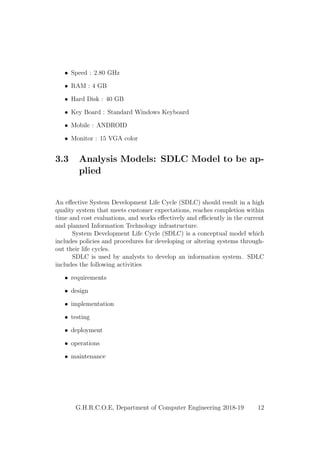 • Speed : 2.80 GHz
• RAM : 4 GB
• Hard Disk : 40 GB
• Key Board : Standard Windows Keyboard
• Mobile : ANDROID
• Monitor : 15 VGA color
3.3 Analysis Models: SDLC Model to be ap-
plied
An eﬀective System Development Life Cycle (SDLC) should result in a high
quality system that meets customer expectations, reaches completion within
time and cost evaluations, and works eﬀectively and eﬃciently in the current
and planned Information Technology infrastructure.
System Development Life Cycle (SDLC) is a conceptual model which
includes policies and procedures for developing or altering systems through-
out their life cycles.
SDLC is used by analysts to develop an information system. SDLC
includes the following activities
• requirements
• design
• implementation
• testing
• deployment
• operations
• maintenance
G.H.R.C.O.E, Department of Computer Engineering 2018-19 12
 