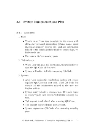 3.4 System Implementations Plan
3.4.1 Modules:
1. User:
• Vehicle owner/User have to register to the system with
all his/her personal information (Owner name, email
id, contact number, address etc.) and also information
related to the vehicle.(vehicle number, vehicle type, ve-
hicle model etc.)
• User renew his/her monthly pass.
2. Toll collector:
• When User will go at toll booth area, then toll collector
scan the QR Code of that user.
• System will collect toll after scanning QR-Code.
3. System:
• After User successful registration system will create
separate QR Code for that user. That QR Code will
contain all the information related to the user and
his/her vehicle.
• System verify vehicle is stolen or not. If vehicle found
as stolen vehicle then system will inform to police sta-
tion.
• Toll amount is calculated after scanning QR-Code.
• Toll amount deducted from user account.
• System regenerate QR-Code after renewing monthly
pass.
G.H.R.C.O.E, Department of Computer Engineering 2018-19 14
 