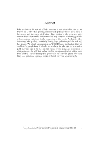 Abstract
Bike pooling, is the sharing of bike journeys so that more than one person
travels on a bike .Bike pooling reduces each persons travels costs such as
fuel costs, and the stress of driving. Bike pooling is also seen as a more
environ-mentally friendly and sustainable way to travel as sharing journeys
reduces carbon emissions, traﬃc congestion on the roads. Authorities often
encourage bike pooling, especially during high pollution periods and high
fuel prices. We intent on making an ANDROID based application that will
enable to let people know if vehicles are available for bike pool in their desired
path they can sign in for it. This will enable people using this application to
share expense. We will link aadhar card to the application for getting users
true identity. People having this application on their cell phone can easily
bike pool with unac-quainted people without worrying about security.
G.H.R.C.O.E, Department of Computer Engineering 2018-19 I
 