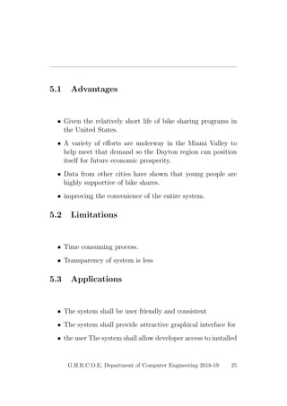 5.1 Advantages
• Given the relatively short life of bike sharing programs in
the United States.
• A variety of eﬀorts are underway in the Miami Valley to
help meet that demand so the Dayton region can position
itself for future economic prosperity.
• Data from other cities have shown that young people are
highly supportive of bike shares.
• improving the convenience of the entire system.
5.2 Limitations
• Time consuming process.
• Transparency of system is less
5.3 Applications
• The system shall be user friendly and consistent
• The system shall provide attractive graphical interface for
• the user The system shall allow developer access to installed
G.H.R.C.O.E, Department of Computer Engineering 2018-19 25
 