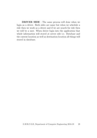 DRIVER SIDE : The same process will done when we
login as a driver. Both sides are same but when we schedule a
ride then we work as a driver and if we are search for ride then
we will be a user. When driver login into the application that
whole information will stored at server side i.e. Database and
the current location as well as destination location all things will
stored in database.
G.H.R.C.O.E, Department of Computer Engineering 2018-19 29
 