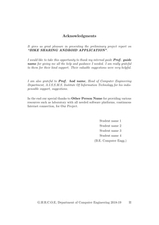 Acknowledgments
It gives us great pleasure in presenting the preliminary project report on
“BIKE SHARING ANDROID APPLICATION”.
I would like to take this opportunity to thank my internal guide Prof. guide
name for giving me all the help and guidance I needed. I am really grateful
to them for their kind support. Their valuable suggestions were very helpful.
I am also grateful to Prof. hod name, Head of Computer Engineering
Department, A.I.S.S.M.S. Institute Of Information Technology for his indis-
pensable support, suggestions.
In the end our special thanks to Other Person Name for providing various
resources such as laboratory with all needed software platforms, continuous
Internet connection, for Our Project.
Student name 1
Student name 2
Student name 3
Student name 4
(B.E. Computer Engg.)
G.H.R.C.O.E, Department of Computer Engineering 2018-19 II
 