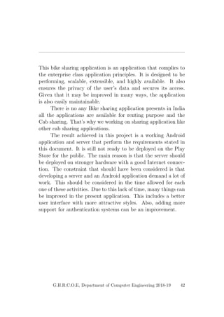 This bike sharing application is an application that complies to
the enterprise class application principles. It is designed to be
performing, scalable, extensible, and highly available. It also
ensures the privacy of the user’s data and secures its access.
Given that it may be improved in many ways, the application
is also easily maintainable.
There is no any Bike sharing application presents in India
all the applications are available for renting purpose and the
Cab sharing. That’s why we working on sharing application like
other cab sharing applications.
The result achieved in this project is a working Android
application and server that perform the requirements stated in
this document. It is still not ready to be deployed on the Play
Store for the public. The main reason is that the server should
be deployed on stronger hardware with a good Internet connec-
tion. The constraint that should have been considered is that
developing a server and an Android application demand a lot of
work. This should be considered in the time allowed for each
one of these activities. Due to this lack of time, many things can
be improved in the present application. This includes a better
user interface with more attractive styles. Also, adding more
support for authentication systems can be an improvement.
G.H.R.C.O.E, Department of Computer Engineering 2018-19 42
 