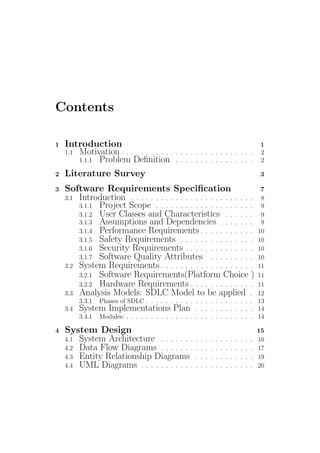 Contents
1 Introduction 1
1.1 Motivation . . . . . . . . . . . . . . . . . . . . . . . . . . . 2
1.1.1 Problem Deﬁnition . . . . . . . . . . . . . . . . 2
2 Literature Survey 3
3 Software Requirements Speciﬁcation 7
3.1 Introduction . . . . . . . . . . . . . . . . . . . . . . . . . 8
3.1.1 Project Scope . . . . . . . . . . . . . . . . . . . . 9
3.1.2 User Classes and Characteristics . . . . . . 9
3.1.3 Assumptions and Dependencies . . . . . . . 9
3.1.4 Performance Requirements . . . . . . . . . . . 10
3.1.5 Safety Requirements . . . . . . . . . . . . . . . 10
3.1.6 Security Requirements . . . . . . . . . . . . . . 10
3.1.7 Software Quality Attributes . . . . . . . . . 10
3.2 System Requirements . . . . . . . . . . . . . . . . . . . 11
3.2.1 Software Requirements(Platform Choice ) 11
3.2.2 Hardware Requirements . . . . . . . . . . . . . 11
3.3 Analysis Models: SDLC Model to be applied . 12
3.3.1 Phases of SDLC . . . . . . . . . . . . . . . . . . . . . . 13
3.4 System Implementations Plan . . . . . . . . . . . . 14
3.4.1 Modules: . . . . . . . . . . . . . . . . . . . . . . . . . . 14
4 System Design 15
4.1 System Architecture . . . . . . . . . . . . . . . . . . . 16
4.2 Data Flow Diagrams . . . . . . . . . . . . . . . . . . . 17
4.3 Entity Relationship Diagrams . . . . . . . . . . . . 19
4.4 UML Diagrams . . . . . . . . . . . . . . . . . . . . . . . 20
 