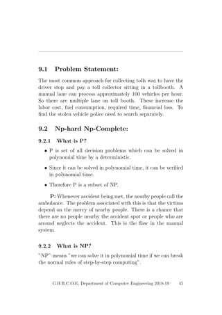9.1 Problem Statement:
The most common approach for collecting tolls was to have the
driver stop and pay a toll collector sitting in a tollbooth. A
manual lane can process approximately 100 vehicles per hour.
So there are multiple lane on toll booth. These increase the
labor cost, fuel consumption, required time, ﬁnancial loss. To
ﬁnd the stolen vehicle police need to search separately.
9.2 Np-hard Np-Complete:
9.2.1 What is P?
• P is set of all decision problems which can be solved in
polynomial time by a deterministic.
• Since it can be solved in polynomial time, it can be veriﬁed
in polynomial time.
• Therefore P is a subset of NP.
P: Whenever accident being met, the nearby people call the
ambulance. The problem associated with this is that the victims
depend on the mercy of nearby people. There is a chance that
there are no people nearby the accident spot or people who are
around neglects the accident. This is the ﬂaw in the manual
system.
9.2.2 What is NP?
”NP” means ”we can solve it in polynomial time if we can break
the normal rules of step-by-step computing”.
G.H.R.C.O.E, Department of Computer Engineering 2018-19 45
 