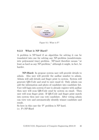 Figure 9.1: What is P?
9.2.3 What is NP Hard?
A problem is NP-hard if an algorithm for solving it can be
translated into one for solving any NP-problem (nondetermin-
istic polynomial time) problem. NP-hard therefore means ”at
least as hard as any NP-problem,” although it might, in fact, be
harder.
NP-Hard: In propose system user will provide details to
admin. Also user will provide the aadhar number to admin.
Admin will add details and ﬁnger print to system. System will
generate QR-Code and send to user email id. Only admin can
add the information and photo of candidate into candidate list.
User will login into system if user is already register with aadhar
then user will scan QR-Code send by system on email. Then
user will scan ﬁnger print. If QR-Code and ﬁnger print match
into system then user can vote candidate. After voting admin
can view vote and automatically identify winner candidate and
result.
So here in this case the ‘P’ problem is NP hard.
i.e. P=NP-Hard
G.H.R.C.O.E, Department of Computer Engineering 2018-19 46
 
