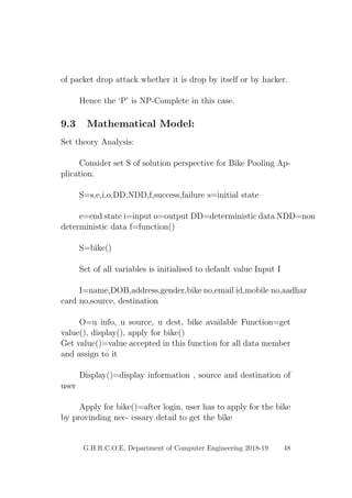 of packet drop attack whether it is drop by itself or by hacker.
Hence the ‘P’ is NP-Complete in this case.
9.3 Mathematical Model:
Set theory Analysis:
Consider set S of solution perspective for Bike Pooling Ap-
plication.
S=s,e,i,o,DD,NDD,f,success,failure s=initial state
e=end state i=input o=output DD=deterministic data NDD=non
deterministic data f=function()
S=bike()
Set of all variables is initialised to default value Input I
I=name,DOB,address,gender,bike no,email id,mobile no,aadhar
card no,source, destination
O=u info, u source, u dest, bike available Function=get
value(), display(), apply for bike()
Get value()=value accepted in this function for all data member
and assign to it
Display()=display information , source and destination of
user
Apply for bike()=after login, user has to apply for the bike
by provinding nec- essary detail to get the bike
G.H.R.C.O.E, Department of Computer Engineering 2018-19 48
 