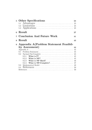 5 Other Speciﬁcations 24
5.1 Advantages . . . . . . . . . . . . . . . . . . . . . . . . . . 25
5.2 Limitations . . . . . . . . . . . . . . . . . . . . . . . . . . 25
5.3 Applications . . . . . . . . . . . . . . . . . . . . . . . . . 25
6 Result 27
7 Conclusion And Future Work 41
8 Result 43
9 Appendix A(Problem Statement Feasibil-
ity Assessment) 44
Appendix A . . . . . . . . . . . . . . . . . . . . . . . . . . . . . . . 45
9.1 Problem Statement: . . . . . . . . . . . . . . . . . . . . . . . . 45
9.2 Np-hard Np-Complete: . . . . . . . . . . . . . . . . . . . . . . 45
9.2.1 What is P? . . . . . . . . . . . . . . . . . . . . . . . 45
9.2.2 What is NP? . . . . . . . . . . . . . . . . . . . . . . 45
9.2.3 What is NP Hard? . . . . . . . . . . . . . . . . . . . 46
9.2.4 What is NP-Complete? . . . . . . . . . . . . . . . . 47
9.3 Mathematical Model: . . . . . . . . . . . . . . . . . . . . . . . 48
9.4 References . . . . . . . . . . . . . . . . . . . . . . . . . . . 50
References . . . . . . . . . . . . . . . . . . . . . . . . . . . . . . . . 50
 