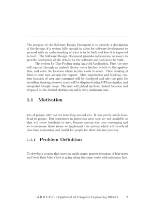 The purpose of the Software Design Document is to provide a description
of the de-sign of a system fully enough to allow for software development to
proceed with an understanding of what is to be built and how it is expected
to built. The Software De-sign Document provides information necessary to
provide description of the details for the software and system to be built.
The system for Bike Pooling using Android Application. First the user
will register through an android device, enter his/her details to the applica-
tion, and enter the location where he/she wants to reach. Then booking of
bikes is done user accepts the request. After registration and booking, cur-
rent location of user and consumer will be displayed and also the path for
travelling showing shortest route will be displayed using GPS navigation and
integrated Google maps. The user will picked up from current location and
dropped to the desired destination safely with minimum cost.
1.1 Motivation
lots of people refer cab for travelling around city. It was pretty much bene-
ﬁcial to people. But sometimes in particular area cabs are not available so
that will prove beneﬁcial to user, because system was time consuming and
so to overcome these issues we implement this system which will beneﬁcial
,less time consuming and useful for people for short distance journey.
1.1.1 Problem Deﬁnition
To develop a system that user can easily search nearest locations of bike users
and book their bike which is going along the same route with minimum fare.
G.H.R.C.O.E, Department of Computer Engineering 2018-19 2
 