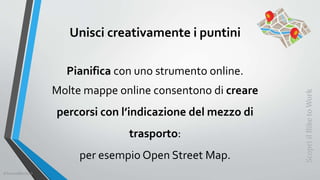 Unisci creativamente i puntini
Pianifica con uno strumento online.
Molte mappe online consentono di creare
percorsi con l’indicazione del mezzo di
trasporto:
per esempio Open Street Map.
ScopriilBiketoWork
©SerendiBici2019
 
